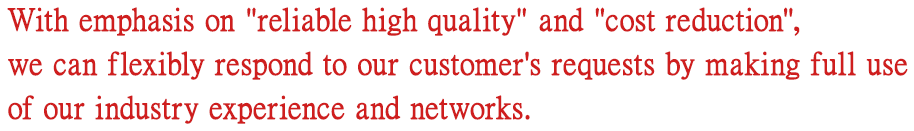 With emphasis on reliable high quality and cost reduction, we can flexibly respond to our customer's requests by making full use of industry experience and network.